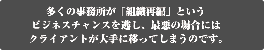 多くの事務所が「組織再編」というビジネスチャンスを逃し、最悪の場合にはクライアントが大手に移ってしまうのです。