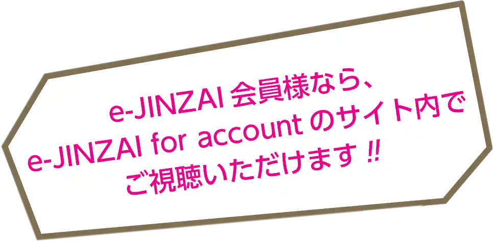 e-JINZAI会員様なら、e-JINZAI for accountのサイト内でご視聴いただけます！！