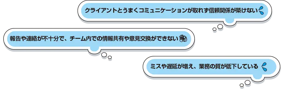 クライアントとうまくコミュニケーションが取れず信頼関係が築けない 報告や連絡が不十分で、チーム内での情報共有や意見交換ができない ミスや遅延が増え、業務の質が低下している