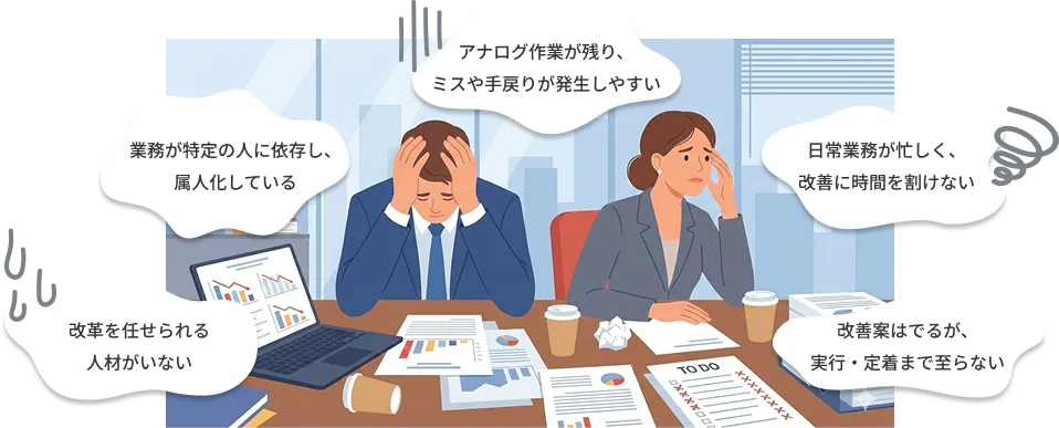 アナログ作業が残り、ミスや手戻りが発生しやすい　業務が特定の人に依存し、属人化している　日常業務が忙しく、改善に時間を割けない　改革を任せられる人材がいない　改善案は出るが、実行・定着まで至らない