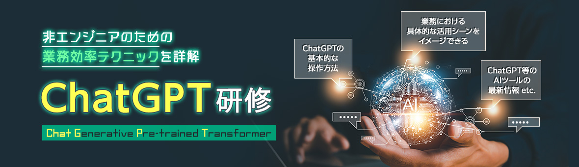 非エンジニアのための業務効率テクニックを詳解 ChatGPT研修 Chat Generative Pre-trained Transformer ChatGPTの基本的な操作方法 業務における具体的な活用シーンをイメージできる ChatGPT等のAIツールの最新情報 etc.