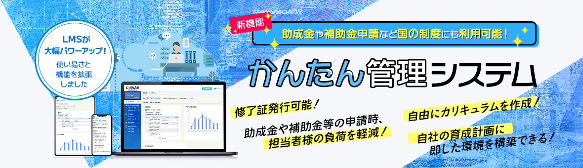 新機能 助成金や補助金申請など国の制度にも利用可能！ かんたん管理システム 終了証発行可能！ 助成金や補助金等の申請時、担当者の負担軽減 自由にカリキュラムを作成！ 自社の育成計画に即した環境を構築できる！ LMSが大幅パワーアップ！ 使い易さと機能を拡張しました