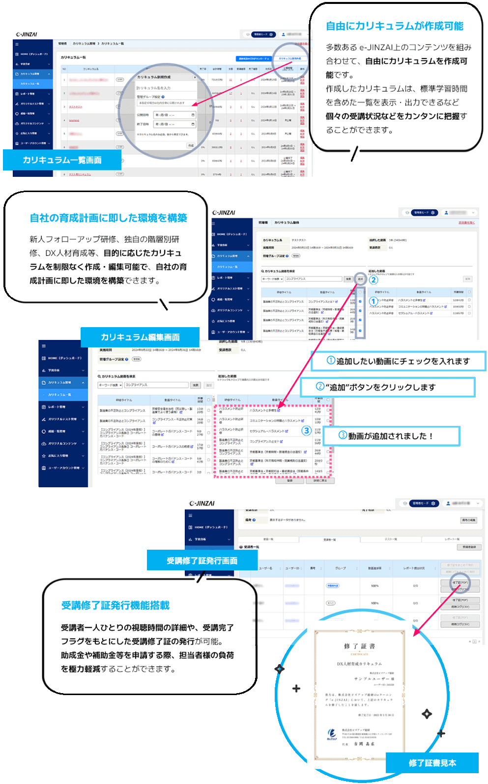 自由にカリキュラムを作成可能 多数ある e-JINZAI上のコンテンツを組み合わせて、自由にカリキュラムを作成可能です。作成したカリキュラムは、標準学習時間を含めた一覧を表示・出力できるなど個々の受講状況などをカンタンに把握することができます。自社の育成計画に即した環境を構築 新人フォローアップ研修、独自の階層別研修、DX人材育成等、目的に応じたカリキュラムを制限なく作成・編集可能で、自社の育成計画に即した環境を構築できます。受講修了証発行機能搭載 受講者一人ひとりの視聴時間の詳細や、受講完了フラグをもとにした受講修了証の発行が可能。助成金や補助金等を申請する際、担当者様の負荷を極力軽減することができます。
