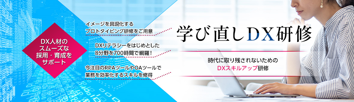 学び直しDX研修 時代に取り残されないためのDXスキルアップ研修 DX人材のスムーズな採用・育成をサポート イメージを具現化するプロトタイピング研修をご用意 DXリテラシーをはじめとした8分野を700時間で網羅！ 今注目のRPAツールやOAツールで業務を効率化するスキルを修得