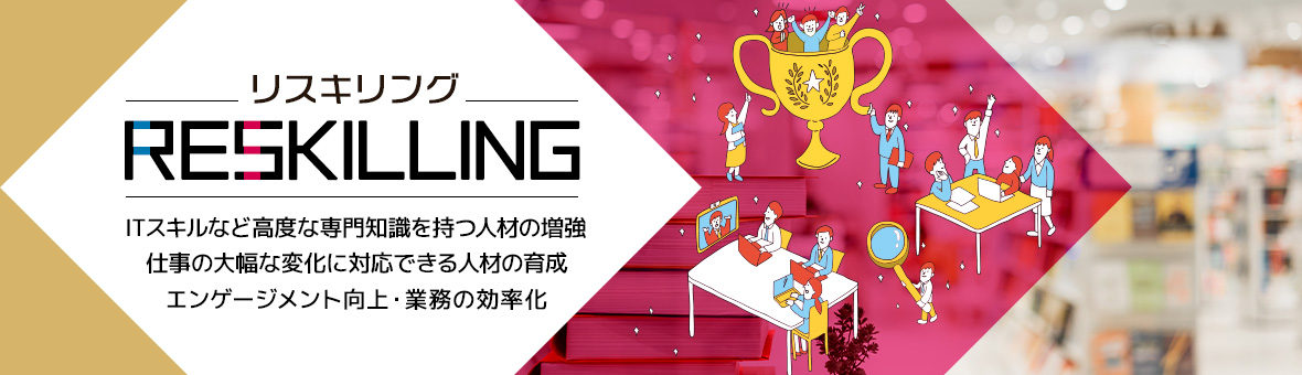 リスキリング ITスキルなどの高度な専門知識を持つ人材の増強 仕事の大幅な変化に対応できる人材の育成 エンゲージメント向上・業務の効率化