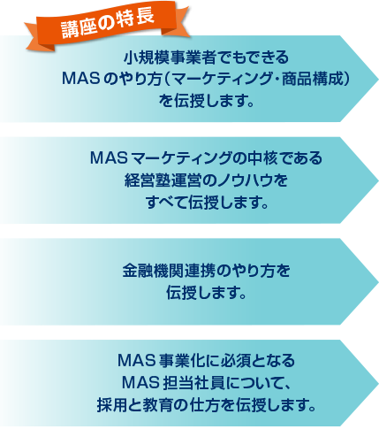 講座の特徴　小規模事業者でもできるMASのやり方（マーケティング・商品構成）を伝授します。MAS マーケティングの中核である経営塾運営のノウハウをすべて伝授します。金融機関連携のやり方を伝授します。MAS 担当社員の採用と教育の仕方を伝授します。